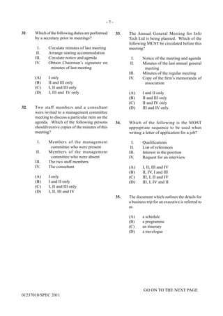 - 7 -
GO ON TO THE NEXT PAGE
01237010/SPEC 2011
31.	 Whichofthefollowingdutiesareperformed
by a secretary prior to meetings?
I.	 Circulate minutes of last meeting
II.	 Arrange seating accommodation
III.	 Circulate notice and agenda
IV.	 Obtain Chairman’s signature on
minutes of last meeting
	 (A)	 I only
	 (B)	 II and III only
	 (C)	 I, II and III only
	 (D)	 I, III and IV only
32.	 Two staff members and a consultant
were invited to a management committee
meeting to discuss a particular item on the
agenda. Which of the following persons
should receive copies of the minutes of this
meeting?
I.	 Members of the management
committee who were present
II.	 Members of the management
committee who were absent
III.	 The two staff members
IV.	 The consultant
	 (A)	 I only
	 (B)	 I and II only
	 (C)	 I, II and III only
	 (D)	 I, II, III and IV
33.	 The Annual General Meeting for Info
Tech Ltd is being planned. Which of the
following MUST be circulated before this
meeting?
I.	 Notice of the meeting and agenda
II.	 Minutes of the last annual general
meeting
III.	 Minutes of the regular meeting
IV.	 Copy of the firm’s memoranda of
association
	 (A)	 I and II only
	 (B)	 II and III only
	 (C)	 II and IV only
	 (D)	 III and IV only
34.	 Which of the following is the MOST
appropriate sequence to be used when
writing a letter of application for a job?
	 I.	 Qualifications
	 II.	 List of references
	 III.	 Interest in the position
	 IV.	 Request for an interview
	 (A)	 I, II, III and IV
	 (B)	 II, IV, I and III
	 (C)	 III, I, II and IV
	 (D)	 III, I, IV and II
	
	
35.	 The document which outlines the details for
a business trip for an executive is referred to
as
	 (A)	 a schedule
	 (B)	 a programme
	 (C)	 an itinerary
	 (D)	 a travelogue
 