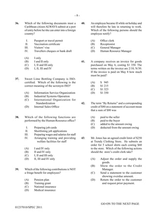 - 8 -
GO ON TO THE NEXT PAGE
01237010/SPEC 2011
40.	 An employee became ill while on holiday and
will therefore be late in returning to work.
Which of the following persons should the
employee notify?
	 (A)	 Office clerk
	 (B)	Receptionist
	 (C)	 General Manager
	 (D)	 Human Resource Manager
41.	 A company receives an invoice for goods
purchased on May 6, costing $1 350. The
terms written on the invoice are 2/10, N/30.
If the invoice is paid on May 8 how much
must be paid?
	 (A)	 $ 945
	 (B)	 $1 215
	 (C)	 $1 323
	 (D)	 $1 350
42.	 The term “By Returns” and a corresponding
credit of $80 on a statement of account mean
that a sum of $80 was
	 (A)	 paid to the seller
	 (B)	 paid to the buyer
	 (C)	 added to the amount owing
	 (D)	 deducted from the amount owing
43.	 Mr. Jones has an agreed credit limit of $250
at Trendy Clothing Store. He submits an
order for 5 school shirts each costing $60
to the store. Which of the following actions
should the store’s credit clerk take?
(A)	 Adjust the order and supply the
goods.
(B)	 Show the order to the Credit
Manager.
(C)	 Send a statement to the customer
showing overdue amount.
(D)	 Return the order to the customer
and request prior payment.
36.	 Which of the following documents must a
Caribbean citizen ALWAYS submit at a port
of entry before he/she can enter into a foreign
country?
	 I.	 Passport or travel permit
	 II.	 Vaccination certificate
	 III.	 Visitors’ visa
	 IV.	 Travellers cheques or bank draft
	 (A)	 I only
	 (B)	 I and II only
	 (C)	 I, II and III only
	 (D)	 I, II, III and IV
37.	 Sweet Lime Bottling Company is ISO-
certified. Which of the following is the
correct meaning of the acronym ISO?
(A)	 Information Service Organization
(B)	 Industrial Systems Operation
(C)	 International Organization for
Standardization
(D)	 Internal Sales Office
38.	 Which of the following functions are
performed by the Human Resource office?
I.	 Preparing job cards
II.	 Shortlisting job applications
III.	 Preparing wages and salaries for staff
IV.	 Arranging training and providing
welfare facilities for staff
	 (A)	 I and IV only
	 (B)	 II and IV only
	 (C)	 I, II and III only
	 (D)	 II, III and IV only
39.	 Which of the following contributions is NOT
a fringe benefit for employees?
	 (A)	 Pension plan
	 (B)	 Training grant
	 (C)	 National insurance
	 (D)	 Medical insurance
 