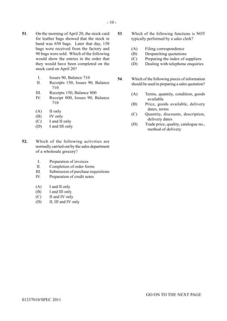 - 10 -
GO ON TO THE NEXT PAGE
01237010/SPEC 2011
51.	 On the morning of April 20, the stock card
for leather bags showed that the stock in
hand was 650 bags. Later that day, 150
bags were received from the factory and
90 bags were sold. Which of the following
would show the entries in the order that
they would have been completed on the
stock card on April 20?
I.	 Issues 90, Balance 710
II.	 Receipts 150, Issues 90, Balance
710
III.	 Receipts 150, Balance 800
IV.	 Receipt 800, Issues 90, Balance
710
	 (A)	 II only
	 (B)	 IV only
	 (C)	 I and II only
	 (D)	 I and III only
52.	 Which of the following activities are
normally carried out by the sales department
of a wholesale grocery?
	 I.	 Preparation of invoices
	 II.	 Completion of order forms
	 III.	 Submission of purchase requisitions
	 IV.	 Preparation of credit notes
	 (A)	 I and II only
	 (B)	 I and III only
	 (C)	 II and IV only
	 (D)	 II, III and IV only
53.	 Which of the following functions is NOT
typically performed by a sales clerk?
(A)	 Filing correspondence
(B)	 Despatching quotations
(C)	 Preparing the index of suppliers
(D)	 Dealing with telephone enquiries
54.	 Which of the following pieces of information
should be used in preparing a sales quotation?
(A)	 Terms, quantity, condition, goods
available
(B)	 Price, goods available, delivery
dates, terms
(C)	 Quantity, discounts, description,
delivery dates
(D)	 Trade price, quality, catalogue no.,
method of delivery
 