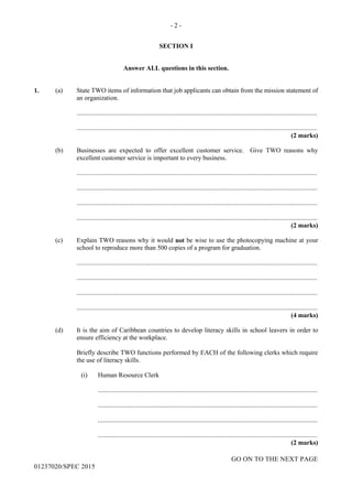 - 2 -
GO ON TO THE NEXT PAGE
01237020/SPEC 2015
SECTION I
Answer ALL questions in this section.
1. (a) State TWO items of information that job applicants can obtain from the mission statement of
an organization.
....................................................................................................................................................
....................................................................................................................................................
(2 marks)
(b) Businesses are expected to offer excellent customer service. Give TWO reasons why
excellent customer service is important to every business.
....................................................................................................................................................
....................................................................................................................................................
....................................................................................................................................................
....................................................................................................................................................
(2 marks)
(c) Explain TWO reasons why it would not be wise to use the photocopying machine at your
school to reproduce more than 500 copies of a program for graduation.
....................................................................................................................................................
....................................................................................................................................................
....................................................................................................................................................
....................................................................................................................................................
(4 marks)
(d) It is the aim of Caribbean countries to develop literacy skills in school leavers in order to
ensure efficiency at the workplace.
Briefly describe TWO functions performed by EACH of the following clerks which require
the use of literacy skills.
(i) Human Resource Clerk
.......................................................................................................................................
.......................................................................................................................................
.......................................................................................................................................
.......................................................................................................................................
(2 marks)
 