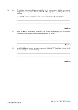 - 4 -
GO ON TO THE NEXT PAGE
01237020/SPEC 2015
2. (a) Elvis Jordon has been working as a bank teller for the past two years. He has been selected
for promotion to a position at another branch and is required to present a portfolio at the
interview.
List THREE items of information which he would need to include in his portfolio.
....................................................................................................................................................
....................................................................................................................................................
....................................................................................................................................................
(3 marks)
(b) State TWO ways in which the receptionist can assist in maintaining a good interpersonal
relationship between the organization and members of the public.
....................................................................................................................................................
....................................................................................................................................................
....................................................................................................................................................
(2 marks)
(c) Your friend Dahlia wants to become a receptionist. Identify TWO attributes that she should
possess to carry out the job effectively.
....................................................................................................................................................
....................................................................................................................................................
....................................................................................................................................................
(2 marks)
 