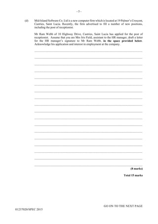 - 5 -
GO ON TO THE NEXT PAGE
01237020/SPEC 2015
(d) Mid-Island Software Co. Ltd is a new computer firm which is located at 19 Palmer’s Crescent,
Castries, Saint Lucia. Recently, the firm advertised to fill a number of new positions,
including the post of receptionist.
Mr Ram Webb of 10 Highway Drive, Castries, Saint Lucia has applied for the post of
receptionist. Assume that you are Mrs Iris Field, assistant to the HR manager, draft a letter
for the HR manager’s signature to Mr Ram Webb, in the space provided below.
Acknowledge his application and interest in employment at the company.
....................................................................................................................................................
....................................................................................................................................................
....................................................................................................................................................
....................................................................................................................................................
....................................................................................................................................................
....................................................................................................................................................
....................................................................................................................................................
....................................................................................................................................................
....................................................................................................................................................
....................................................................................................................................................
....................................................................................................................................................
....................................................................................................................................................
....................................................................................................................................................
....................................................................................................................................................
....................................................................................................................................................
....................................................................................................................................................
....................................................................................................................................................
....................................................................................................................................................
(8 marks)
Total 15 marks
 