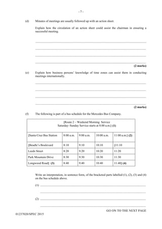 - 7 -
GO ON TO THE NEXT PAGE
01237020/SPEC 2015
(d) Minutes of meetings are usually followed up with an action sheet.
Explain how the circulation of an action sheet could assist the chairman in ensuring a
successful meeting.
....................................................................................................................................................
....................................................................................................................................................
....................................................................................................................................................
....................................................................................................................................................
(2 marks)
(e) Explain how business persons’ knowledge of time zones can assist them in conducting
meetings internationally.
....................................................................................................................................................
....................................................................................................................................................
....................................................................................................................................................
....................................................................................................................................................
(2 marks)
(f) The following is part of a bus schedule for the Mercedes Bus Company.
{Route 2 – Weekend Morning Service
Saturday–Sunday Service starts at 8:00 a.m.} (1)
{Santa Cruz Bus Station 8:00 a.m. 9:00 a.m. 10:00 a.m. 11:00 a.m.} (2)
{Beadle’s Boulevard 8:10 9:10 10:10 {11:10
Leeds Street 8:20 9:20 10:20 11:20
Park Mountain Drive 8:30 9:30 10:30 11:30
Longwood Road} (3) 8:40 9:40 10:40 11:40} (4)
Write an interpretation, in sentence form, of the bracketed parts labelled (1), (2), (3) and (4)
on the bus schedule above.
(1) .............................................................................................................................................
.............................................................................................................................................
(2) .............................................................................................................................................
.............................................................................................................................................
 