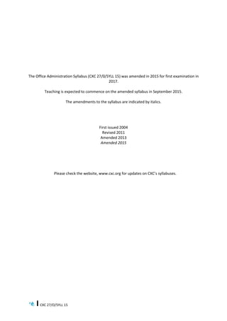 CXC 27/O/SYLL 15
The Office Administration Syllabus (CXC 27/0/SYLL 15) was amended in 2015 for first examination in
2017.
Teaching is expected to commence on the amended syllabus in September 2015.
The amendments to the syllabus are indicated by italics.
First issued 2004
Revised 2011
Amended 2013
Amended 2015
Please check the website, www.cxc.org for updates on CXC’s syllabuses.
 