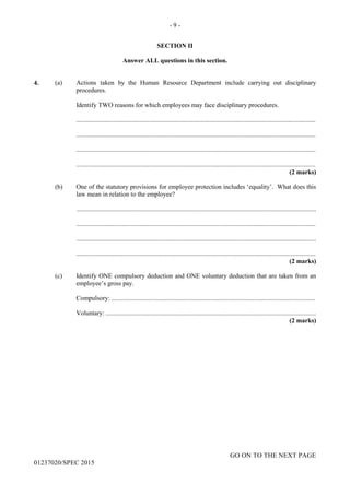 - 9 -
GO ON TO THE NEXT PAGE
01237020/SPEC 2015
SECTION II
Answer ALL questions in this section.
4. (a) Actions taken by the Human Resource Department include carrying out disciplinary
procedures.
Identify TWO reasons for which employees may face disciplinary procedures.
....................................................................................................................................................
....................................................................................................................................................
....................................................................................................................................................
....................................................................................................................................................
(2 marks)
(b) One of the statutory provisions for employee protection includes ‘equality’. What does this
law mean in relation to the employee?
....................................................................................................................................................
....................................................................................................................................................
....................................................................................................................................................
....................................................................................................................................................
(2 marks)
(c) Identify ONE compulsory deduction and ONE voluntary deduction that are taken from an
employee’s gross pay.
Compulsory: ..............................................................................................................................
Voluntary: ..................................................................................................................................
(2 marks)
 