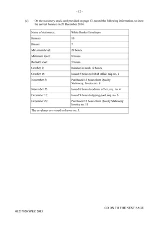 - 12 -
GO ON TO THE NEXT PAGE
01237020/SPEC 2015
(d) On the stationery stock card provided on page 13, record the following information, to show
the correct balance on 20 December 2014.
Name of stationery: White Banker Envelopes
Item no: 10
Bin no: 7
Maximum level: 20 boxes
Minimum level: 8 boxes
Reorder level: 5 boxes
October 1: Balance in stock 12 boxes
October 15: Issued 5 boxes to HRM office, req. no. 2
November 5: Purchased 13 boxes from Quality
Stationery, Invoice no. 9
November 25: Issued 6 boxes to admin. office, req. no. 4
December 10: Issued 9 boxes to typing pool, req. no. 6
December 20: Purchased 15 boxes from Quality Stationery,
Invoice no. 11
The envelopes are stored in drawer no. 3.
 