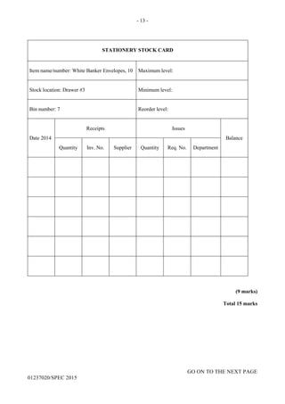 - 13 -
GO ON TO THE NEXT PAGE
01237020/SPEC 2015
STATIONERY STOCK CARD
Item name/number: White Banker Envelopes, 10 Maximum level:
Stock location: Drawer #3 Minimum level:
Bin number: 7 Reorder level:
Date 2014
Receipts Issues
Balance
Quantity Inv. No. Supplier Quantity Req. No. Department
(9 marks)
Total 15 marks
 