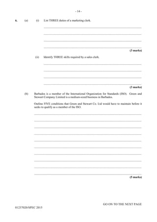 - 14 -
GO ON TO THE NEXT PAGE
01237020/SPEC 2015
6. (a) (i) List THREE duties of a marketing clerk.
.......................................................................................................................................
.......................................................................................................................................
.......................................................................................................................................
.......................................................................................................................................
(3 marks)
(ii) Identify THREE skills required by a sales clerk.
.......................................................................................................................................
.......................................................................................................................................
.......................................................................................................................................
.......................................................................................................................................
(3 marks)
(b) Barbados is a member of the International Organization for Standards (ISO). Green and
Stewart Company Limited is a medium-sized business in Barbados.
Outline FIVE conditions that Green and Stewart Co. Ltd would have to maintain before it
seeks to qualify as a member of the ISO.
....................................................................................................................................................
....................................................................................................................................................
....................................................................................................................................................
....................................................................................................................................................
....................................................................................................................................................
....................................................................................................................................................
....................................................................................................................................................
....................................................................................................................................................
....................................................................................................................................................
....................................................................................................................................................
(5 marks)
 