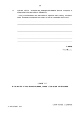 - 15 -
GO ON TO THE NEXT PAGE
01237020/SPEC 2015
(c) Ryan and Reid Co. Ltd failed to pay attention to the important details in coordinating its
production activities and so did not make a profit.
Assume you are a member of staff in the operations department at this company. Recommend
FOUR actions the company could take/enforce to create an environment of profitability.
....................................................................................................................................................
....................................................................................................................................................
....................................................................................................................................................
....................................................................................................................................................
....................................................................................................................................................
....................................................................................................................................................
....................................................................................................................................................
....................................................................................................................................................
(4 marks)
Total 15 marks
END OF TEST
IF YOU FINISH BEFORE TIME IS CALLED, CHECK YOUR WORK ON THIS TEST.
 