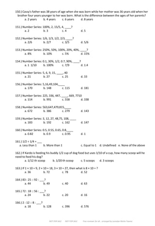 NOT FOR SALE NOT FOR SALE Free reviewer for all… arranged by Leonalyn Mutia-Tayone
150.) Cassy's father was 38 years of age when she was born while her mother was 36 years old when her
brother four years younger to her was born. What is the difference between the ages of her parents?
a. 2 years b. 4 years c. 6 years d. 8 years
151.) Number Series: 100%, 2, 15/5, 4, ____?
a. 2 b. 3 c. 4 d. 5
152.) Number Series: 1/6, 1/3, 1/2, 2/3, ____?
a. 2/6 b. 2/7 c. 3/5 d. 5/6
153.) Number Series: 250%, 50%, 100%, 20%, 40%, ____?
a. 8% b. 10% c. 5% d. 15%
154.) Number Series: 0.1, 30%, 1/2, 0.7, 90%, ____?
a. 1 1/10 b. 100% c. 7/9 d. 1.4
155.) Number Series: 5, 6, 9, 15, ____, 40
a. 21 b. 27 c. 25 d. 33
156.) Number Series: 5,16,49,104,____
a. 170 b. 148 c. 115 d. 181
157.) Number Series: 225, 336, 447, ____, 669, 7710
a. 114 b. 991 c. 558 d. 338
158.) Number Series: 563,647,479,815,____
a. 672 b. 386 c. 279 d. 143
159.) Number Series: 3, 12, 27, 48,75, 108, ____
a. 183 b. 192 c. 162 d. 147
160.) Number Series: 0.5, 0.55, 0.65, 0.8,____
a. 0.82 b. 0.9 c. 0.95 d. 1
161.) 1/2 ÷ 1/4 = ___
a. Less than 1 b. More than 1 c. Equal to 1 d. Undefined e. None of the above
162.) If Kardo is feeding his buddy 1/2 cup of dog food but uses 1/10 of a cup, how many scoop will he
need to feed his dog?
a. 1/12 th scoop b. 1/20 th scoop c. 5 scoops d. 3 scoops
163.) If 1 × 10 = 9, 2 × 10 = 18, 3 × 10 = 27, then what is 8 × 10 = ?
a. 36 b. 72 c. 78 d. 52
164.) 83 : 25 :: 92 : ___?
a. 44 b. 49 c. 40 d. 63
165.) 72 : 18 :: 56 : ___?
a. 24 b. 22 c. 20 d. 16
166.) 2 : 12 :: 8 : ___?
a. 18 b. 128 c. 396 d. 576
 