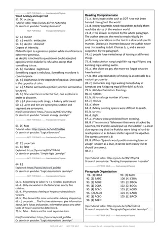 NOT FOR SALE NOT FOR SALE Free reviewer for all… arranged by Leonalyn Mutia-Tayone
-------------------NOT FOR SALE-------- free/LeonalynMTayone
Word Analogy and Logic Test
51. D.) ocqixcjg
Tutorial video: https://youtu.be/HrS7wXuYdhg
Or search on youtube: “analogy Leonalyn”
-------------------NOT FOR SALE-------- free/LeonalynMTayone
52. a.) illusion
53. a.) wealth : embezzler
54. b.) skeptic : disbelief
Degree of intensity.
Philanthropist is a generous person while munificence is
extremely generous.
as skeptic is inclined to question or doubt accepted
opinions while disbelief is refusal to accept that
something is true.
55. b.) mundane : legitimate
Something vague is nebulous. Something mundane is
commonplace.
56. e.) diaphanous is the opposite of opaque. Distraught
is the opposite of calm.
57. e.) A frame surrounds a picture; a fence surrounds a
backyard.
58. b.) One searches in order to find; one explores in
order to discover.
59. c.) A pharmacy sells drugs; a bakery sells bread.
60. a.) Layer and tier are synonyms; section and
segment are synonyms.
(tips)Tutorial video: https://youtu.be/HrS7wXuYdhg
Or search on youtube: “answer analogy Leonalyn”
-------------------NOT FOR SALE-------- free/LeonalynMTayone
61. D.) Max
Tutorial video: https://youtu.be/vUxE2fAYNxs
Or search on youtube: “Logical Leonalyn”
-------------------NOT FOR SALE-------- free/LeonalynMTayone
62. C.) uncertain
63. B.) false
Explained: https://youtu.be/PlVVTfRRd-0
Or search on youtube: “Simple logic Leonalyn”
-------------------NOT FOR SALE-------- free/LeonalynMTayone
64. E.)
Explained: https://youtu.be/ucsl4_poD8w
Or search on youtube: “Logic Assumptions Leonalyn”
-------------------NOT FOR SALE-------- free/LeonalynMTayone
65. b.) Subscribing to Cable TV is a needless expenditure
66. d.) Only one worker in the factory has exactly five
children.
67. d.) TV promotes a feeling of helpless vulnerability in
viewers.
68. b.) The demand for more universities is being stepped up.
69. c.) uncertain..... The first two statements give information
about Zoe’s Tulips and pansies. Information about any other
kinds of flowers cannot be determined.
70. b.) false…. Rulers are the most expensive item.
(tips)Tutorial video: https://youtu.be/ucsl4_poD8w
Or search on youtube: “Logic Assumptions Leonalyn”
Reading Comprehension
71. a.) toxic insecticides such as DDT have not been
banned throughout the world.
72. d.) needy countries need researchers to help them
reach the status of the western world
73. d,) This answer is implied by the whole paragraph.
The author stresses the need to read critically by
performing operations on the text in a slow and specific
manner. Choice a is incorrect because the author never
says that reading is dull. Choices b, c, and e are not
supported by the paragraph.
74. c.) people have varied ways of looking at different
things
75. d.) natututuhan nang tangkilikin ng mga Pilipino ang
kanilang mga sariling awitin.
76. a.) the older we get, the more we forget what we
have learned
77. b.) the unpredictability of money is an obstacle to a
nation’s prosperity
78. c.) dumarami ang mga walang hanapbuhay at
tumataas ang halaga ng mga bilihin dahil sa krisis
79. b.) Hidden Prehistoric Paintings
80. c.) notices
81. b.) It has a large number of caves.
82. c.) Horses
83. a.) show
84. d.) Many painting spaces were difficult to reach.
85. b.) artists
86. d.) light
87. a.) Visitors were prohibited from entering.
88. B.) The sentence 'Whenever they were attacked by
Apaches, the Pueblos would pull up the ladders' is a clear
clue expressing that the Pueblos were living in hard-to
reach places so as to have shelter against the Apaches.
The correct answer is B
89. B.) When 'Spanish word pueblo meaning town or
village' is taken as a clue, it can be seen easily that B
should be correct.
90. C.)
(tips)Tutorial video: https://youtu.be/8lV37fhyZhk
Or search on youtube: “Reading Comprehension Leonalyn”
-------------------NOT FOR SALE-------- free/LeonalynMTayone
Paragraph Organization
91. (3) CDAB
92. (2) BADC
93. (2) ADBC
94. (1) DCBA
95. (4) BCAD
96. (2) ACDB
97. (1) ACBD
98. (1) ABCD
99. (2) BACD
100. (4) CBDA
101. (3) DBCA
102. (2) BDCA
103. (1) ACBD
104. (4) CADB
105. (1) BACD
(tips)Tutorial video: https://youtu.be/qrNuYrp61k0
Or search on youtube: “Paragraph Organization Leonalyn”
-------------------NOT FOR SALE-------- free/LeonalynMTayone
 