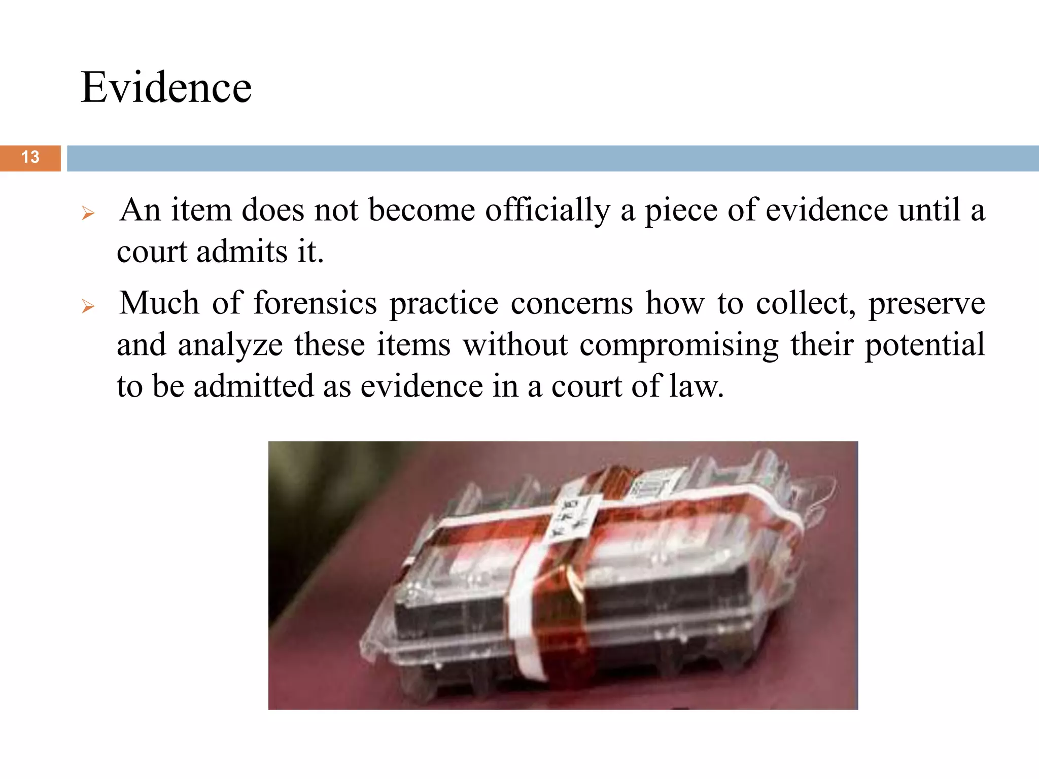Evidence
13
 An item does not become officially a piece of evidence until a
court admits it.
 Much of forensics practice concerns how to collect, preserve
and analyze these items without compromising their potential
to be admitted as evidence in a court of law.
 