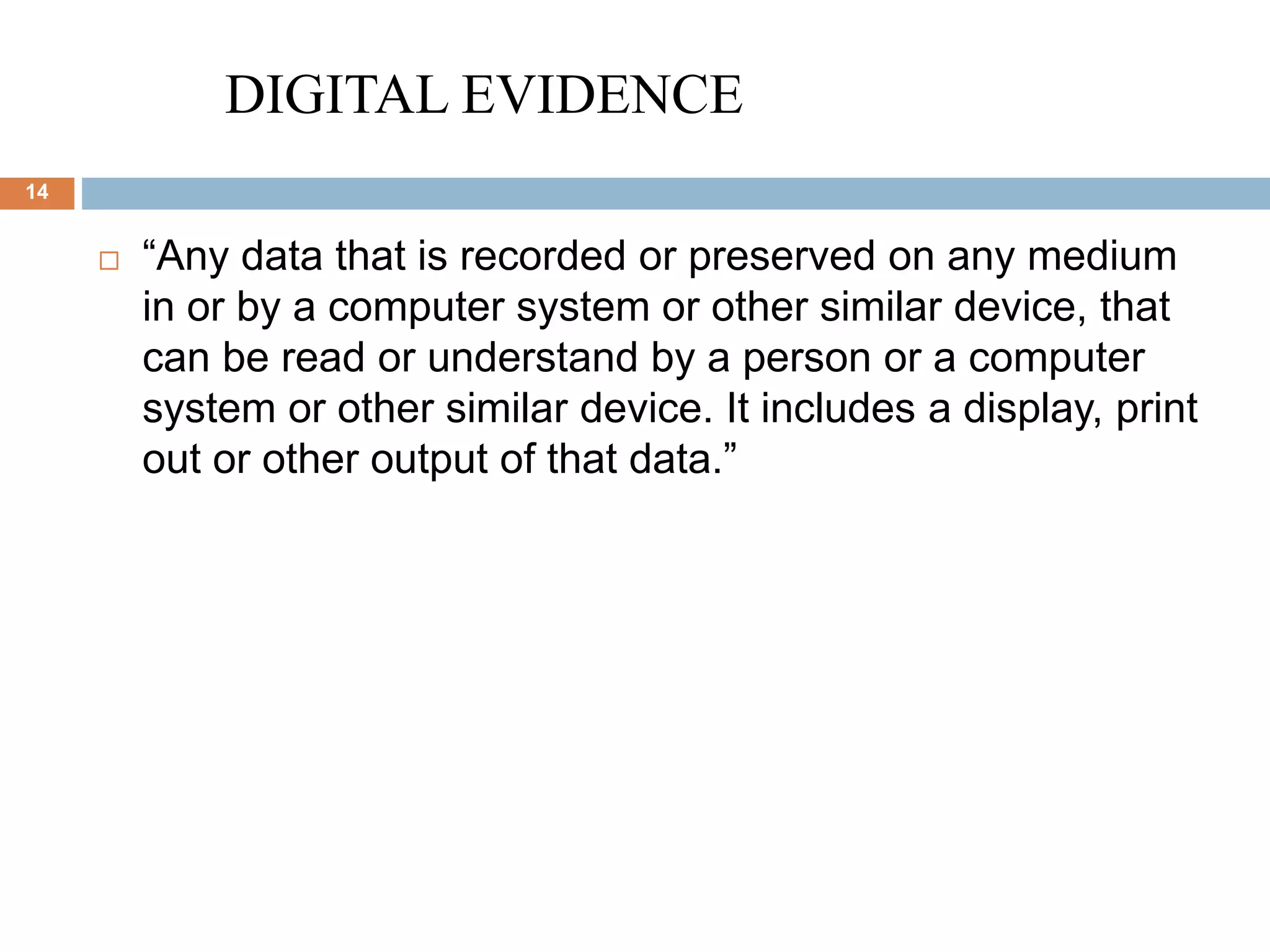 DIGITAL EVIDENCE
14
 “Any data that is recorded or preserved on any medium
in or by a computer system or other similar device, that
can be read or understand by a person or a computer
system or other similar device. It includes a display, print
out or other output of that data.”
 