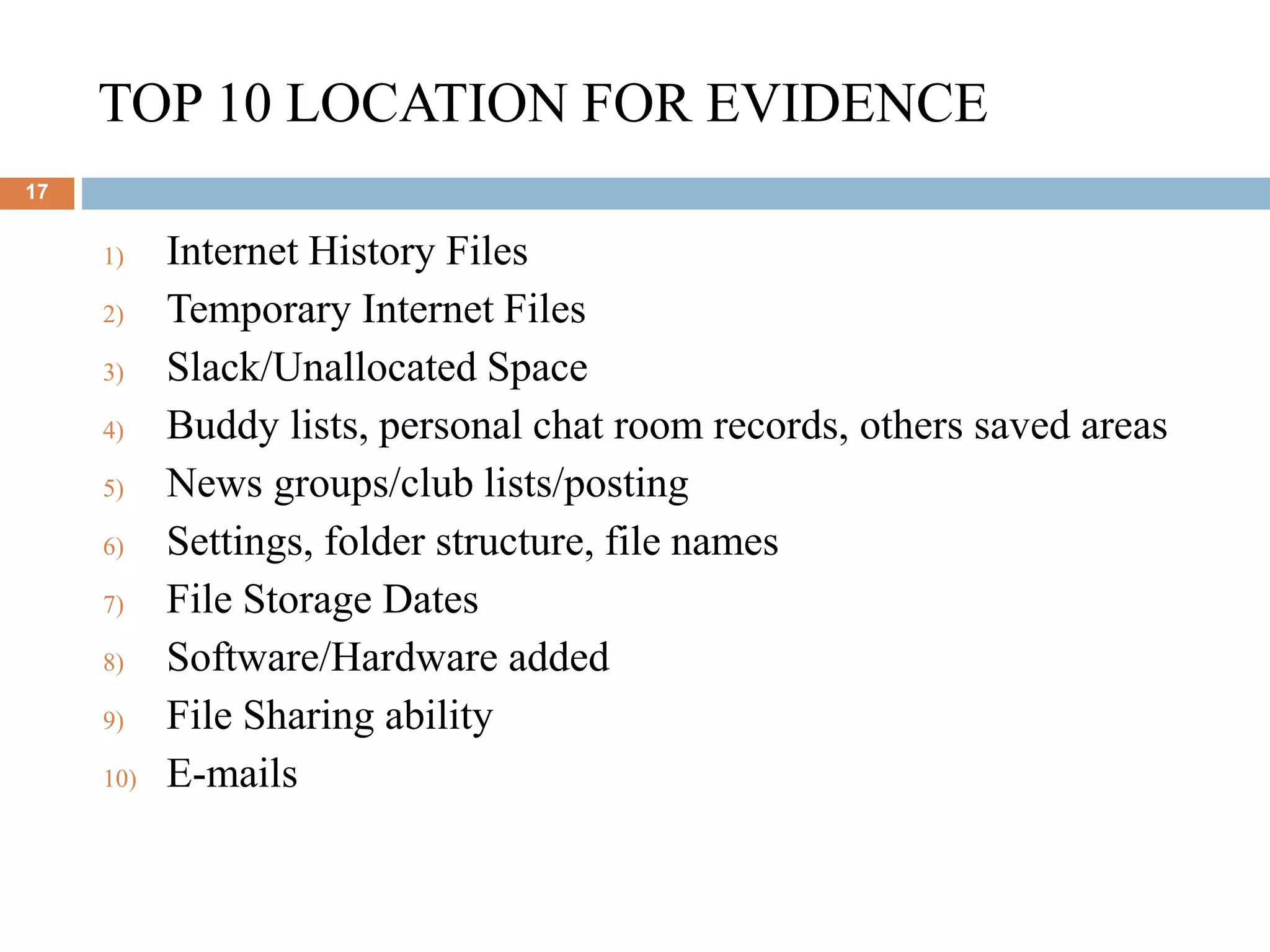 TOP 10 LOCATION FOR EVIDENCE
17
1) Internet History Files
2) Temporary Internet Files
3) Slack/Unallocated Space
4) Buddy lists, personal chat room records, others saved areas
5) News groups/club lists/posting
6) Settings, folder structure, file names
7) File Storage Dates
8) Software/Hardware added
9) File Sharing ability
10) E-mails
 