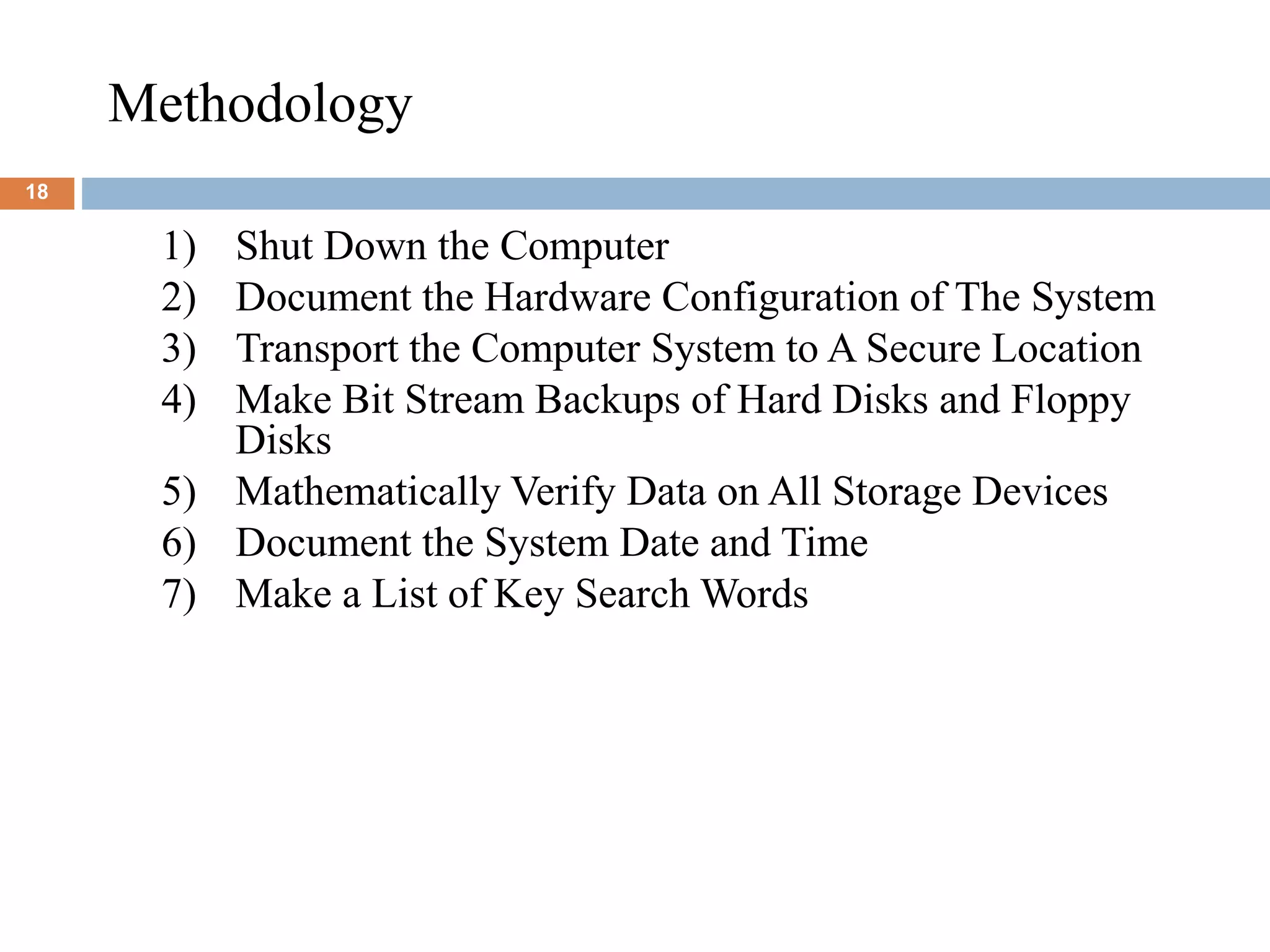 Methodology
18
1) Shut Down the Computer
2) Document the Hardware Configuration of The System
3) Transport the Computer System to A Secure Location
4) Make Bit Stream Backups of Hard Disks and Floppy
Disks
5) Mathematically Verify Data on All Storage Devices
6) Document the System Date and Time
7) Make a List of Key Search Words
 