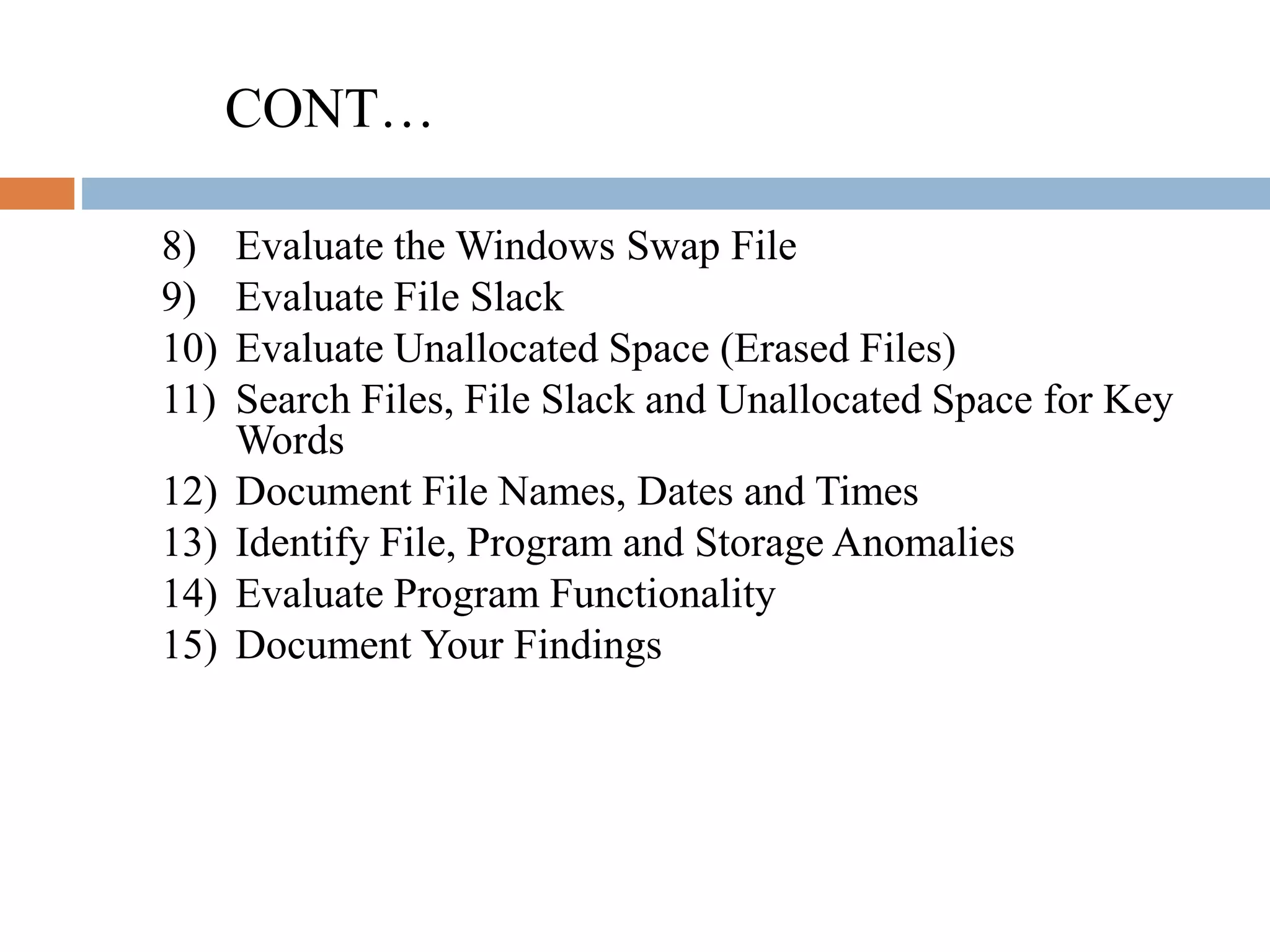 CONT…
8) Evaluate the Windows Swap File
9) Evaluate File Slack
10) Evaluate Unallocated Space (Erased Files)
11) Search Files, File Slack and Unallocated Space for Key
Words
12) Document File Names, Dates and Times
13) Identify File, Program and Storage Anomalies
14) Evaluate Program Functionality
15) Document Your Findings
 