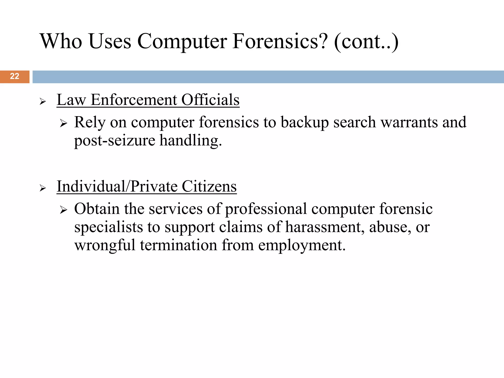Who Uses Computer Forensics? (cont..)
22
 Law Enforcement Officials
 Rely on computer forensics to backup search warrants and
post-seizure handling.
 Individual/Private Citizens
 Obtain the services of professional computer forensic
specialists to support claims of harassment, abuse, or
wrongful termination from employment.
 