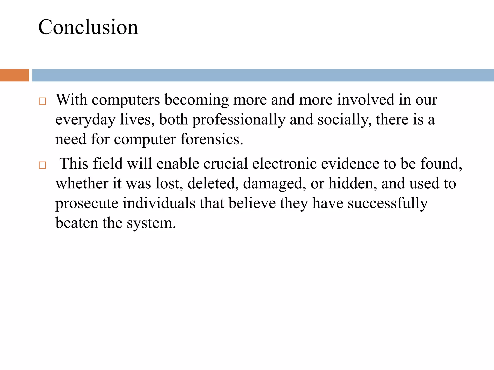 Conclusion
 With computers becoming more and more involved in our
everyday lives, both professionally and socially, there is a
need for computer forensics.
 This field will enable crucial electronic evidence to be found,
whether it was lost, deleted, damaged, or hidden, and used to
prosecute individuals that believe they have successfully
beaten the system.
 