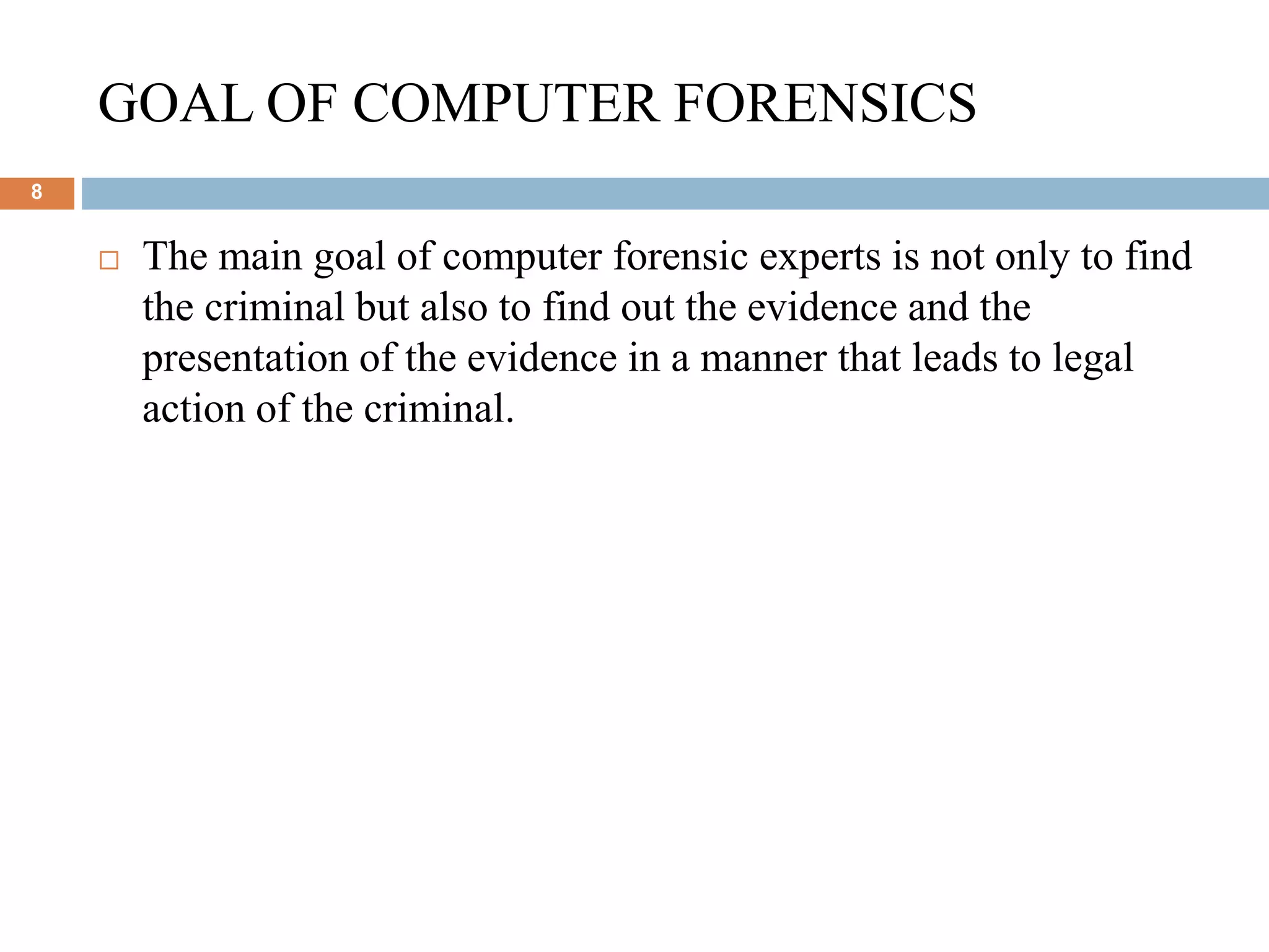 GOAL OF COMPUTER FORENSICS
8
 The main goal of computer forensic experts is not only to find
the criminal but also to find out the evidence and the
presentation of the evidence in a manner that leads to legal
action of the criminal.
 