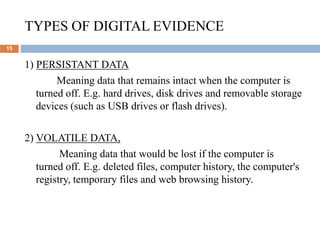 TYPES OF DIGITAL EVIDENCE
15
1) PERSISTANT DATA
Meaning data that remains intact when the computer is
turned off. E.g. hard drives, disk drives and removable storage
devices (such as USB drives or flash drives).
2) VOLATILE DATA,
Meaning data that would be lost if the computer is
turned off. E.g. deleted files, computer history, the computer's
registry, temporary files and web browsing history.
 