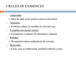 5 RULES OF EVIDENCES
16
1) Admissible
 Must be able to be used in court or elsewhere.
2) Authentic
 Evidence relates to incident in relevant way.
3) Complete (no tunnel vision)
 Exculpatory evidence for alternative suspects.
4) Reliable
 No question about authenticity & veracity.
5) Believable
 Clear, easy to understand, and believable by a jury.
 