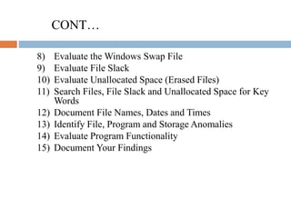 CONT…
8) Evaluate the Windows Swap File
9) Evaluate File Slack
10) Evaluate Unallocated Space (Erased Files)
11) Search Files, File Slack and Unallocated Space for Key
Words
12) Document File Names, Dates and Times
13) Identify File, Program and Storage Anomalies
14) Evaluate Program Functionality
15) Document Your Findings
 