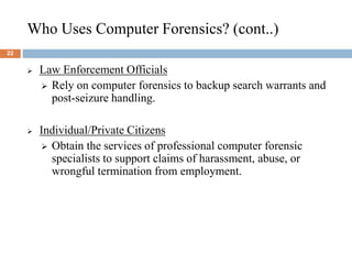 Who Uses Computer Forensics? (cont..)
22
 Law Enforcement Officials
 Rely on computer forensics to backup search warrants and
post-seizure handling.
 Individual/Private Citizens
 Obtain the services of professional computer forensic
specialists to support claims of harassment, abuse, or
wrongful termination from employment.
 
