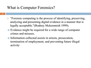 What is Computer Forensics?
4
 “Forensic computing is the process of identifying, preserving,
analyzing and presenting digital evidence in a manner that is
legally acceptable.”(Rodney Mckemmish 1999).
 Evidence might be required for a wide range of computer
crimes and misuses.
 Information collected assists in arrests, prosecution,
termination of employment, and preventing future illegal
activity
 
