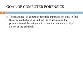 GOAL OF COMPUTER FORENSICS
8
 The main goal of computer forensic experts is not only to find
the criminal but also to find out the evidence and the
presentation of the evidence in a manner that leads to legal
action of the criminal.
 