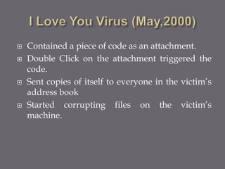  Contained a piece of code as an attachment.
 Double Click on the attachment triggered the
code.
 Sent copies of itself to everyone in the victim’s
address book
 Started corrupting files on the victim’s
machine.
 
