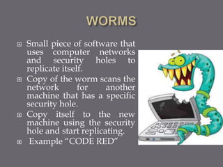  Small piece of software that
uses computer networks
and security holes to
replicate itself.
 Copy of the worm scans the
network for another
machine that has a specific
security hole.
 Copy itself to the new
machine using the security
hole and start replicating.
 Example “CODE RED”
 