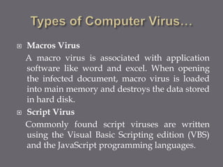  Macros Virus
A macro virus is associated with application
software like word and excel. When opening
the infected document, macro virus is loaded
into main memory and destroys the data stored
in hard disk.
 Script Virus
Commonly found script viruses are written
using the Visual Basic Scripting edition (VBS)
and the JavaScript programming languages.
 