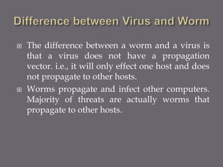  The difference between a worm and a virus is
that a virus does not have a propagation
vector. i.e., it will only effect one host and does
not propagate to other hosts.
 Worms propagate and infect other computers.
Majority of threats are actually worms that
propagate to other hosts.
 