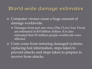  Computer viruses cause a huge amount of
damage worldwide.
 Damages from just one virus (The I Love You Virus)
are estimated at $10 billion dollars. It is also
estimated that 45 million people worldwide were
affected.
 Costs come from restoring damaged systems,
replacing lost information, steps taken to
prevent attacks and steps taken to prepare to
recover from attacks.
 