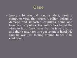  Jason, a 16 year old honor student, wrote a
computer virus that causes 4 billion dollars of
damage and impacted countless home and
business computers. The authorities traced the
virus to him. Jason says that he is very sorry
and didn’t mean for it to get so out of hand. He
said he was just fooling around to see if he
could do it.
 
