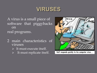 A virus is a small piece of
software that piggybacks
on
real programs.
2 main characteristics of
viruses
 It must execute itself.
 It must replicate itself.
 