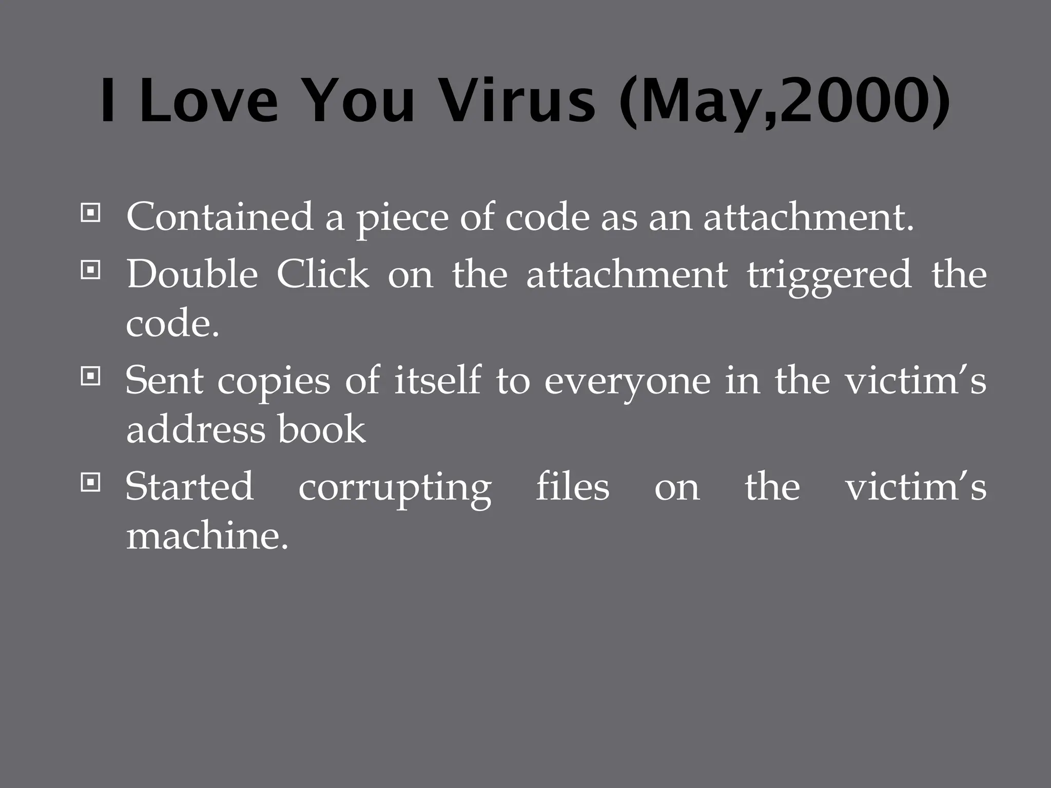 I Love You Virus (May,2000)
 Contained a piece of code as an attachment.
 Double Click on the attachment triggered the
code.
 Sent copies of itself to everyone in the victim’s
address book
 Started corrupting files on the victim’s
machine.
 