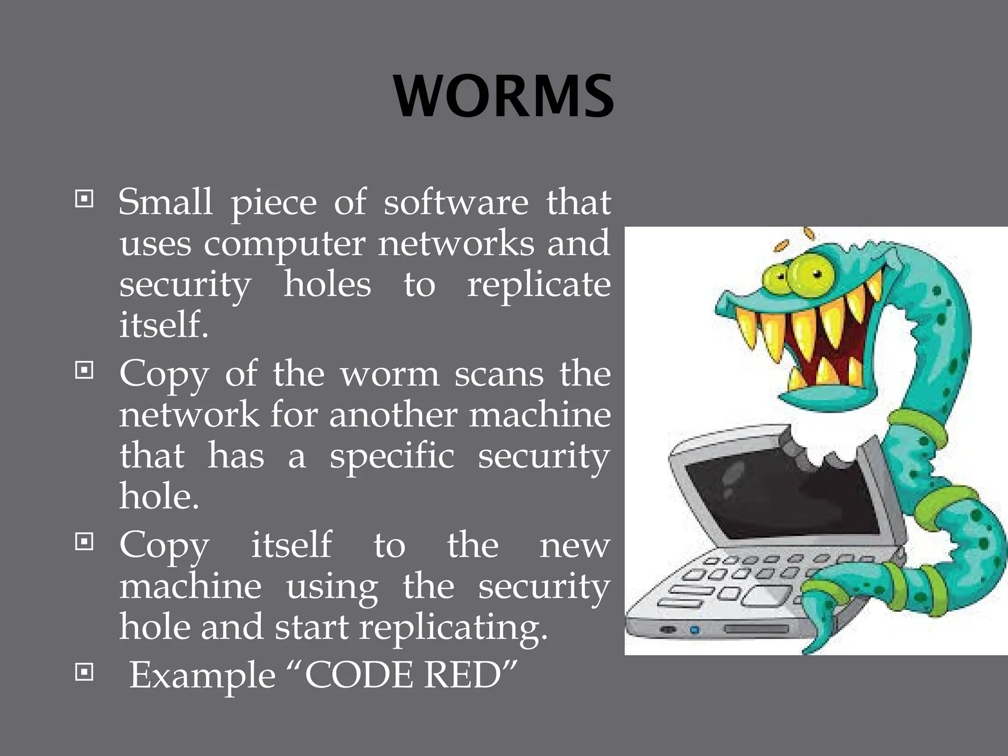 WORMS
 Small piece of software that
uses computer networks and
security holes to replicate
itself.
 Copy of the worm scans the
network for another machine
that has a specific security
hole.
 Copy itself to the new
machine using the security
hole and start replicating.
 Example “CODE RED”
 