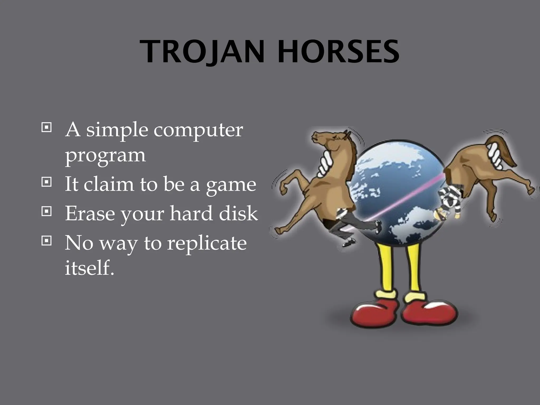 TROJAN HORSES
 A simple computer
program
 It claim to be a game
 Erase your hard disk
 No way to replicate
itself.
 