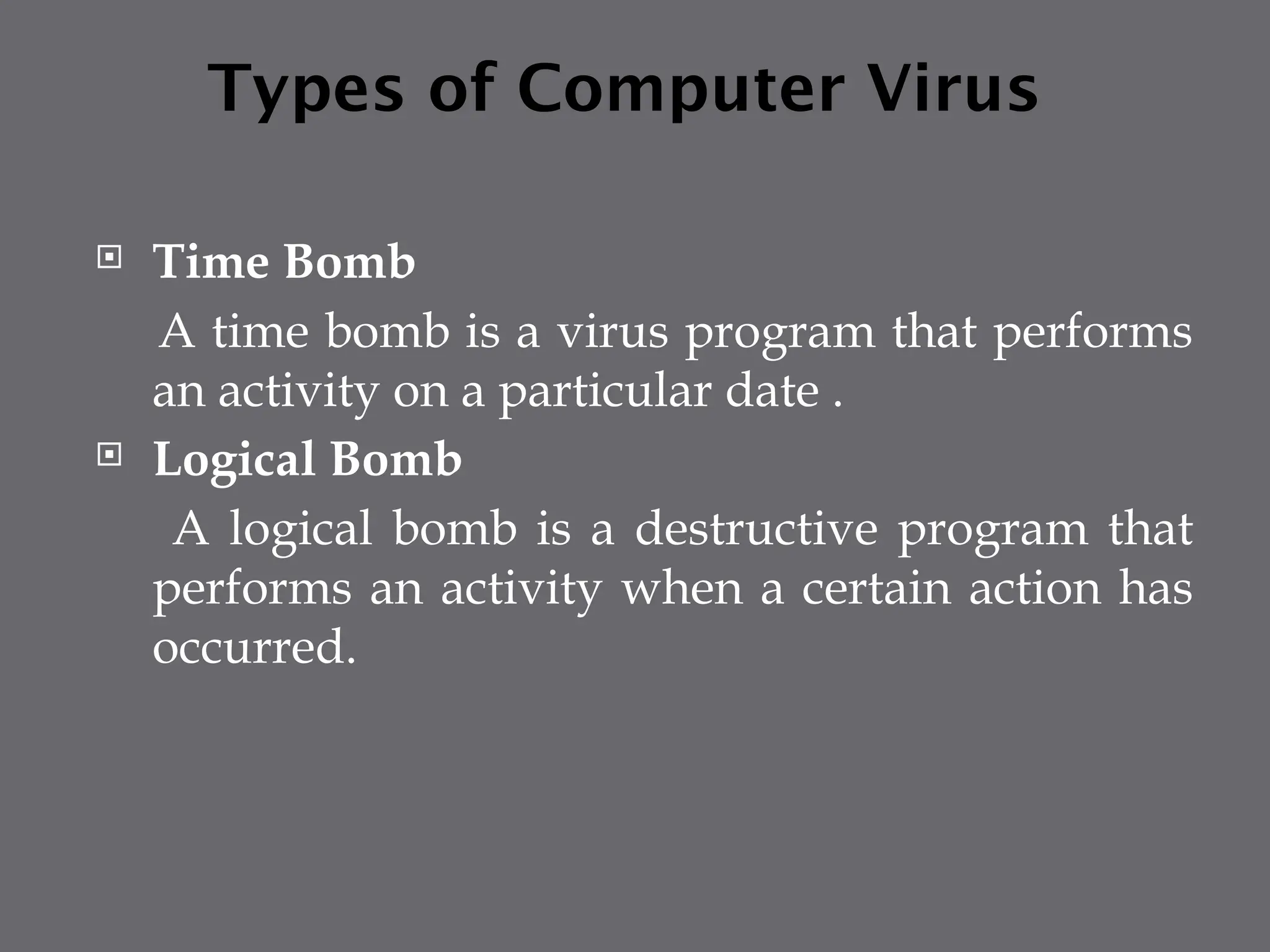Types of Computer Virus
 Time Bomb
A time bomb is a virus program that performs
an activity on a particular date .
 Logical Bomb
A logical bomb is a destructive program that
performs an activity when a certain action has
occurred.
 