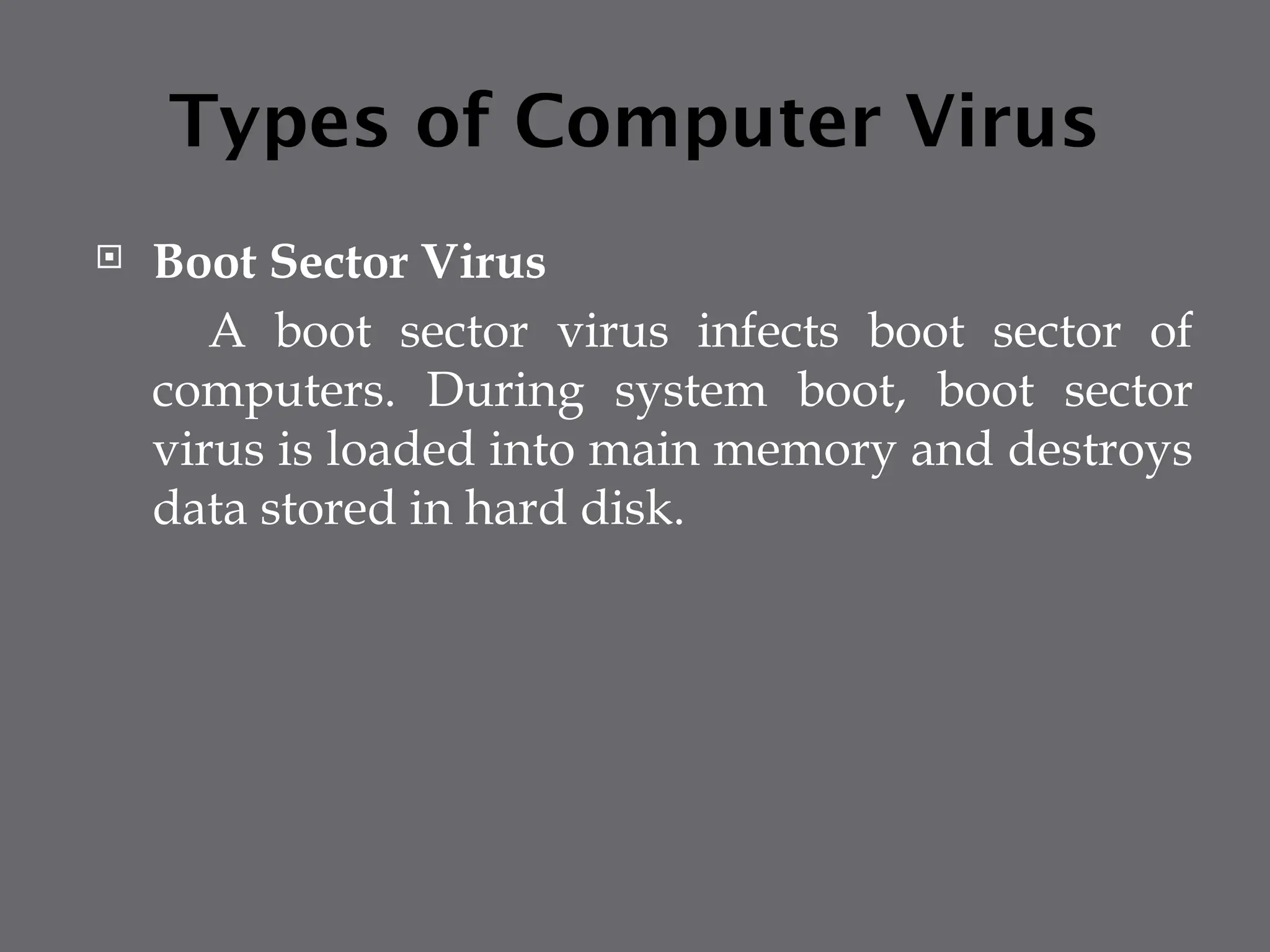 Types of Computer Virus
 Boot Sector Virus
A boot sector virus infects boot sector of
computers. During system boot, boot sector
virus is loaded into main memory and destroys
data stored in hard disk.
 