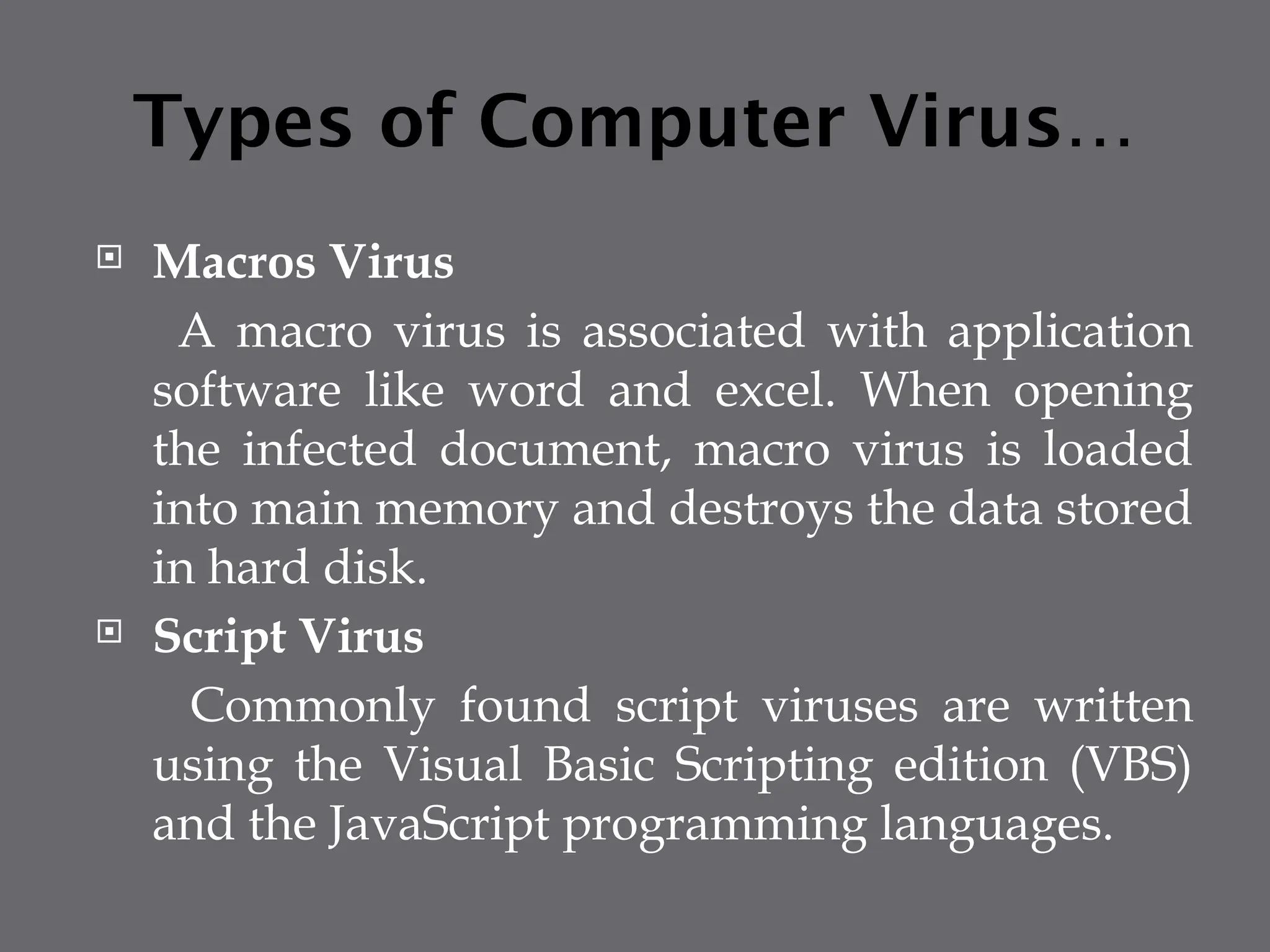 Types of Computer Virus…
 Macros Virus
A macro virus is associated with application
software like word and excel. When opening
the infected document, macro virus is loaded
into main memory and destroys the data stored
in hard disk.
 Script Virus
Commonly found script viruses are written
using the Visual Basic Scripting edition (VBS)
and the JavaScript programming languages.
 