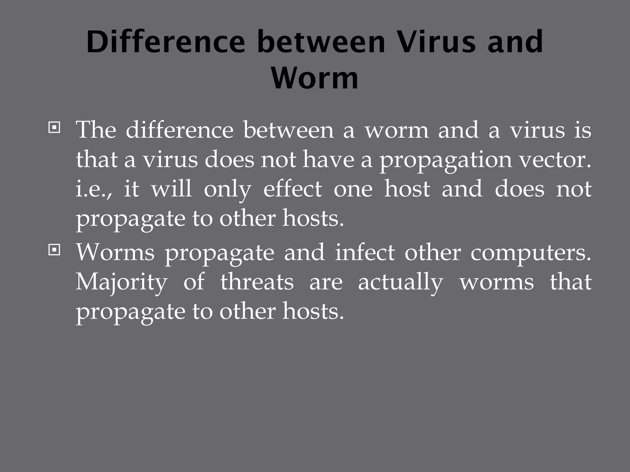 Difference between Virus and
Worm
 The difference between a worm and a virus is
that a virus does not have a propagation vector.
i.e., it will only effect one host and does not
propagate to other hosts.
 Worms propagate and infect other computers.
Majority of threats are actually worms that
propagate to other hosts.
 
