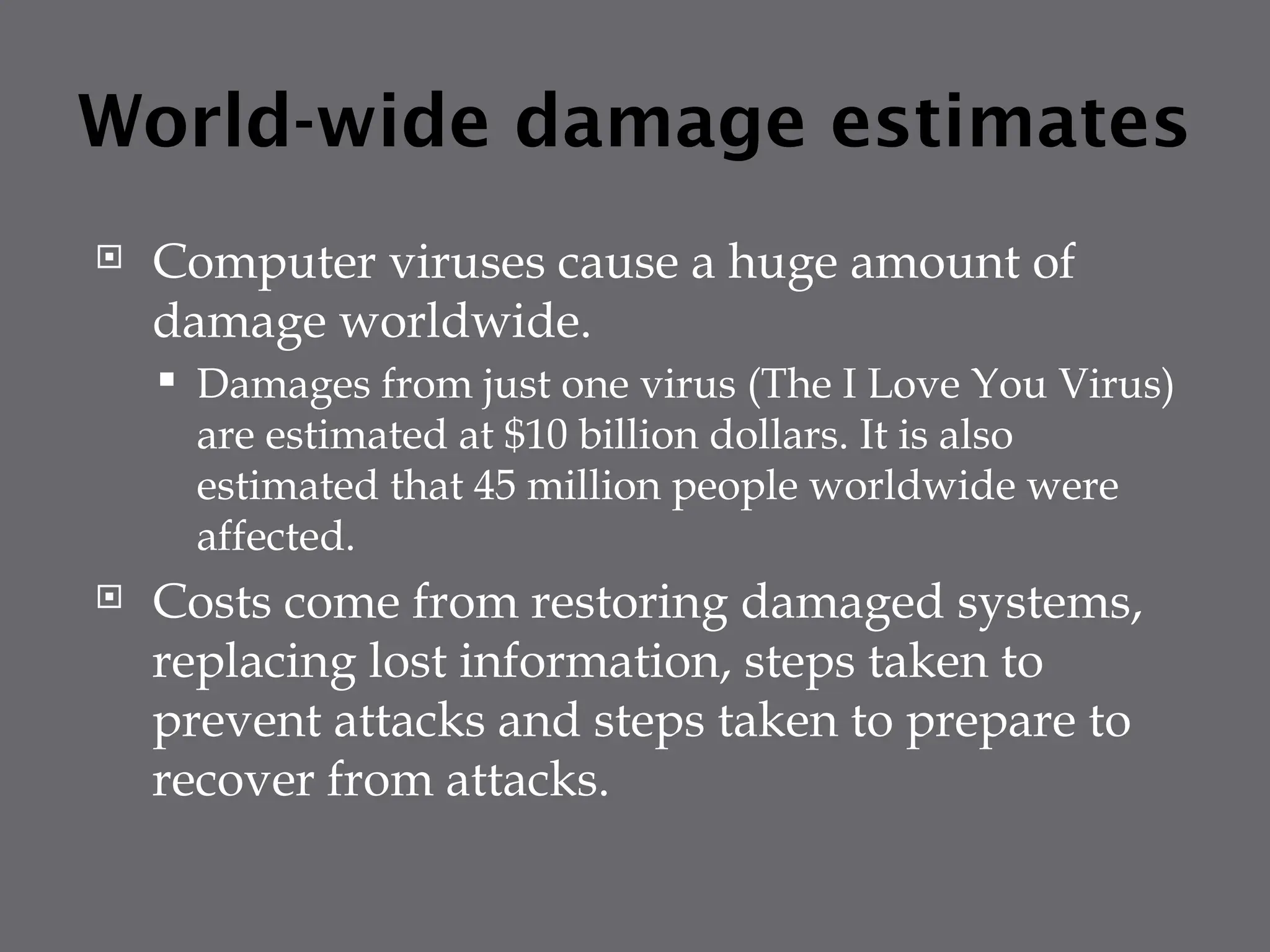 World-wide damage estimates
 Computer viruses cause a huge amount of
damage worldwide.
 Damages from just one virus (The I Love You Virus)
are estimated at $10 billion dollars. It is also
estimated that 45 million people worldwide were
affected.
 Costs come from restoring damaged systems,
replacing lost information, steps taken to
prevent attacks and steps taken to prepare to
recover from attacks.
 