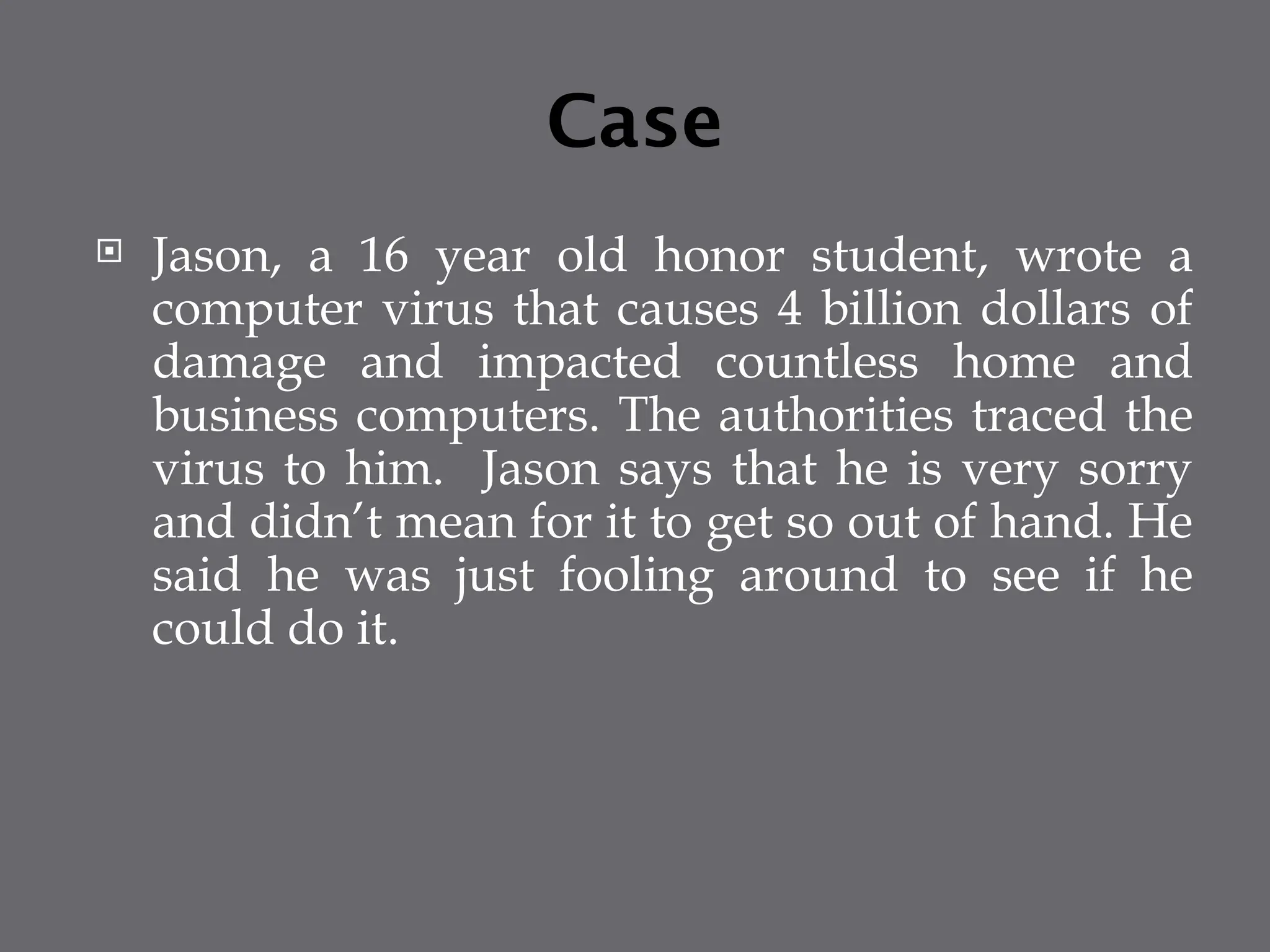 Case
 Jason, a 16 year old honor student, wrote a
computer virus that causes 4 billion dollars of
damage and impacted countless home and
business computers. The authorities traced the
virus to him. Jason says that he is very sorry
and didn’t mean for it to get so out of hand. He
said he was just fooling around to see if he
could do it.
 