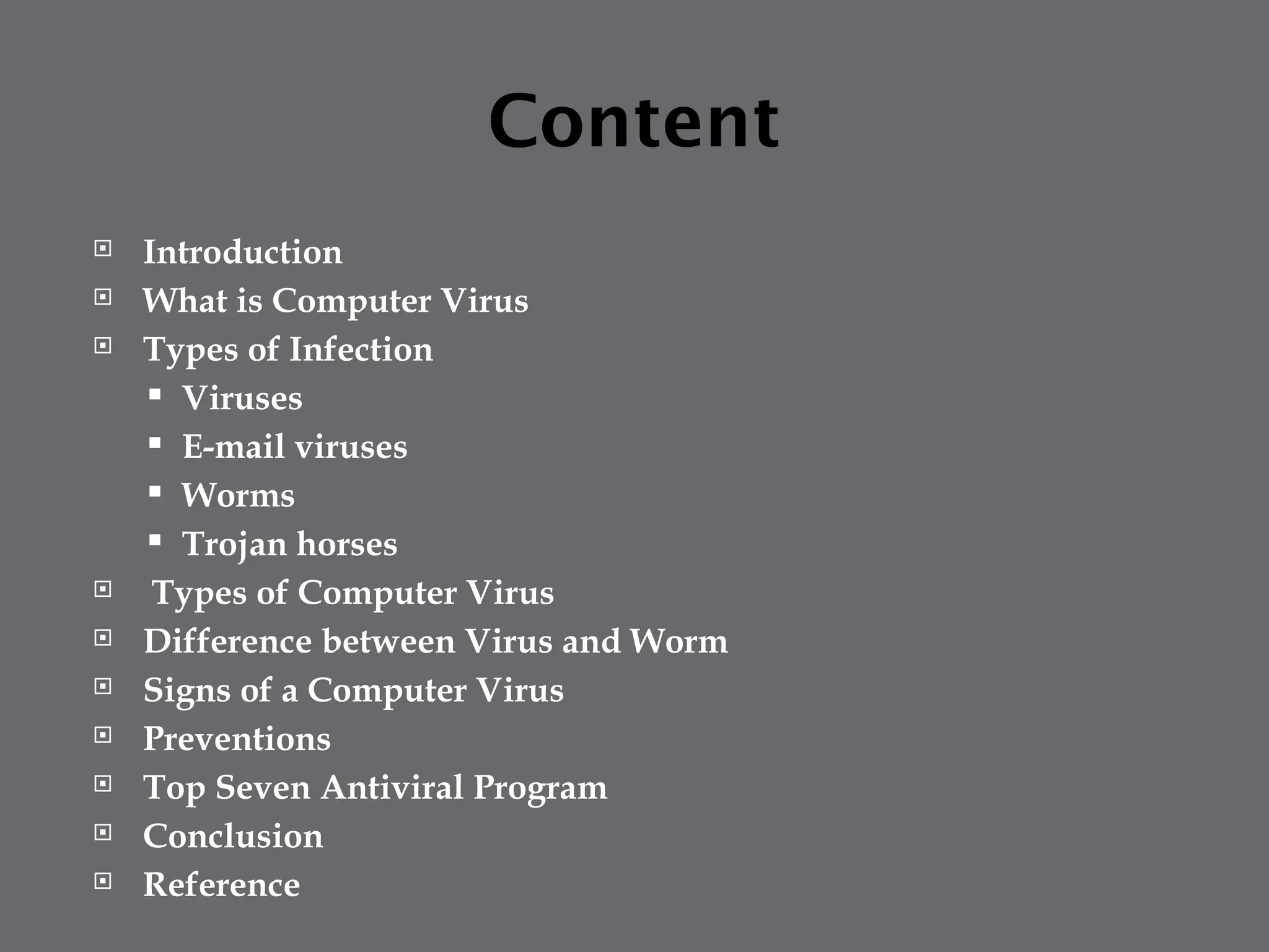 Content
 Introduction
 What is Computer Virus
 Types of Infection
 Viruses
 E-mail viruses
 Worms
 Trojan horses
 Types of Computer Virus
 Difference between Virus and Worm
 Signs of a Computer Virus
 Preventions
 Top Seven Antiviral Program
 Conclusion
 Reference
 