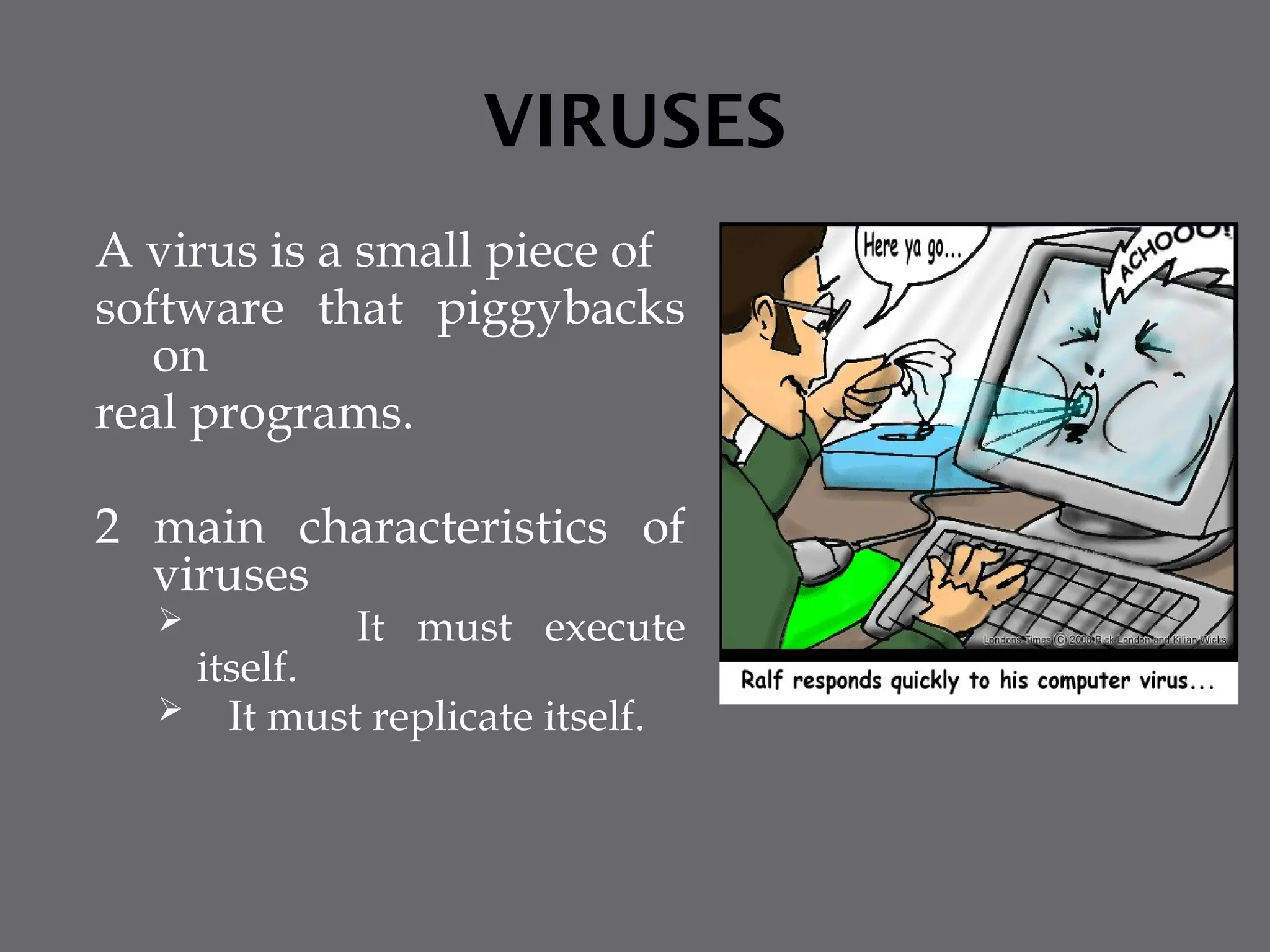 VIRUSES
A virus is a small piece of
software that piggybacks
on
real programs.
2 main characteristics of
viruses
 It must execute
itself.
 It must replicate itself.
 