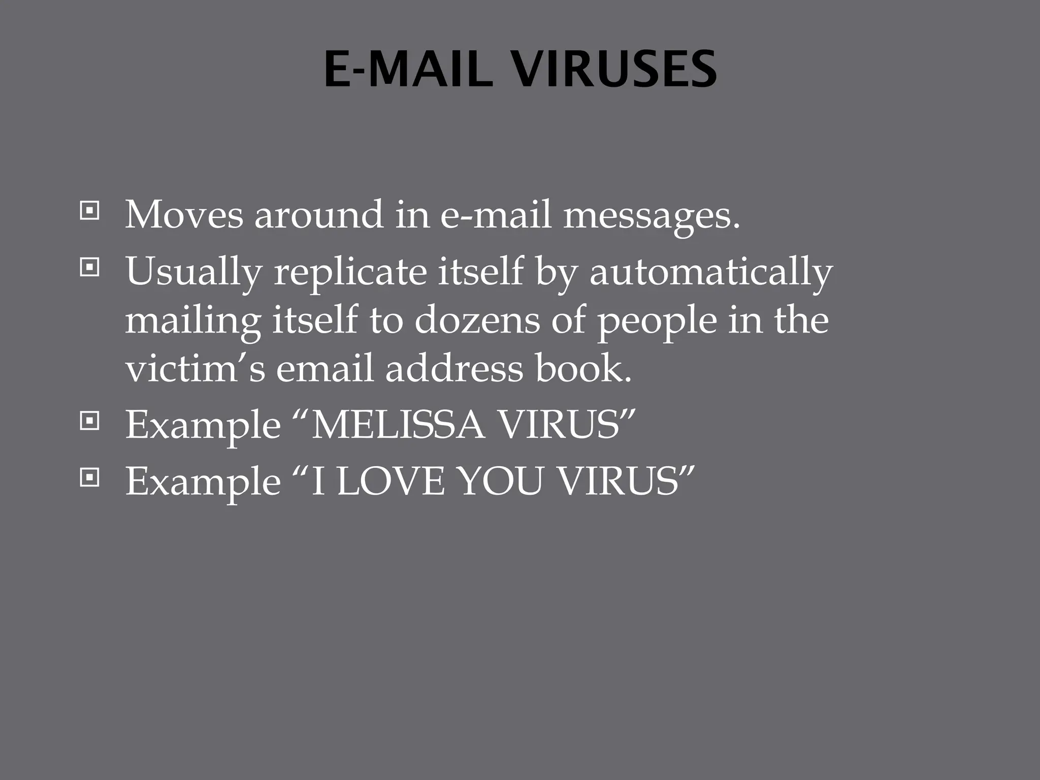 E-MAIL VIRUSES
 Moves around in e-mail messages.
 Usually replicate itself by automatically
mailing itself to dozens of people in the
victim’s email address book.
 Example “MELISSA VIRUS”
 Example “I LOVE YOU VIRUS”
 