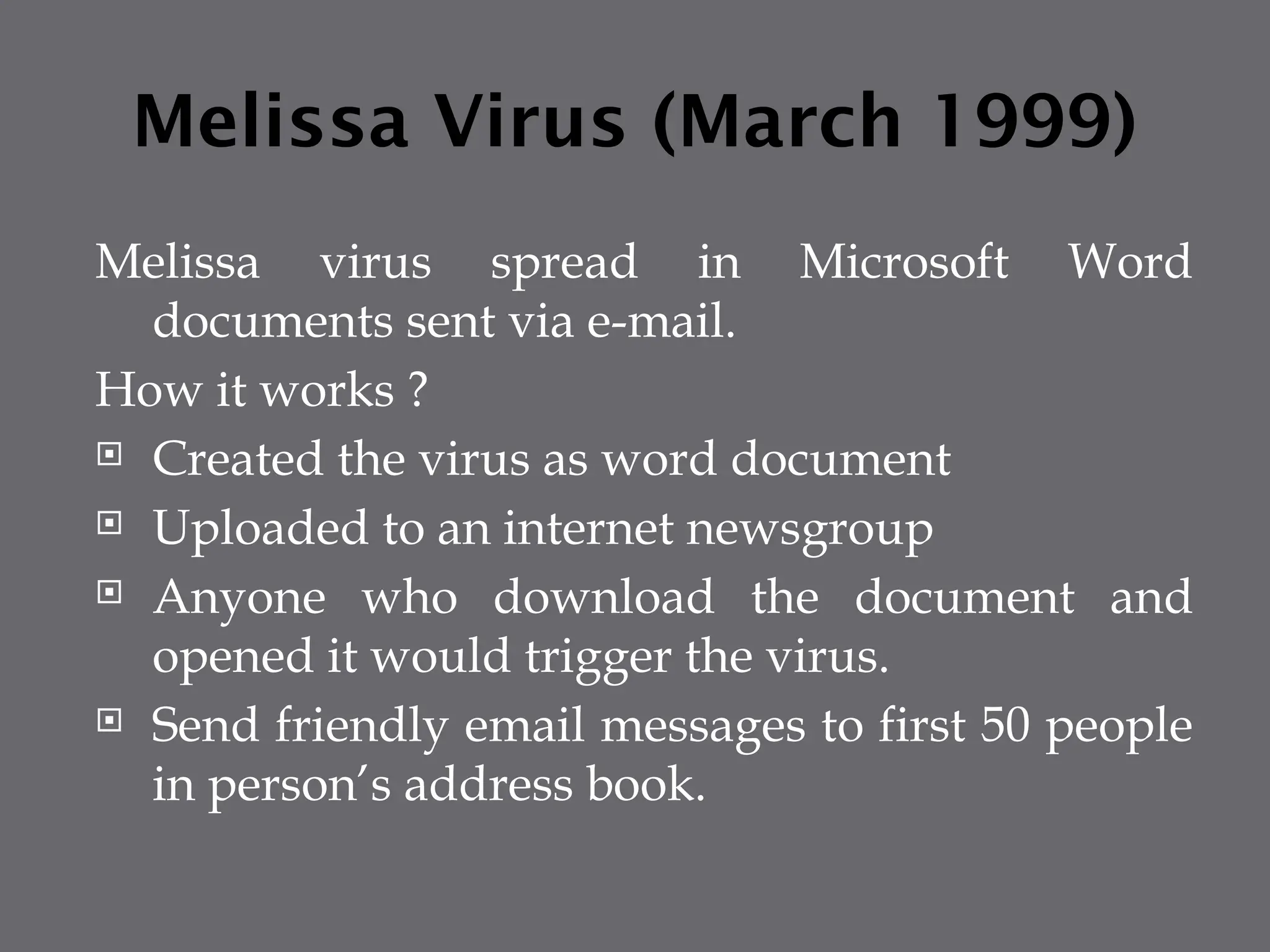 Melissa Virus (March 1999)
Melissa virus spread in Microsoft Word
documents sent via e-mail.
How it works ?
 Created the virus as word document
 Uploaded to an internet newsgroup
 Anyone who download the document and
opened it would trigger the virus.
 Send friendly email messages to first 50 people
in person’s address book.
 