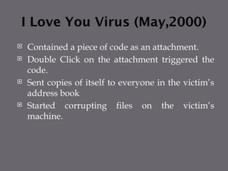 I Love You Virus (May,2000)
 Contained a piece of code as an attachment.
 Double Click on the attachment triggered the
code.
 Sent copies of itself to everyone in the victim’s
address book
 Started corrupting files on the victim’s
machine.
 
